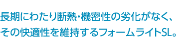 長期にわたり断熱・機密性の劣化がなく、その快適性を維持するフォームライトSL。